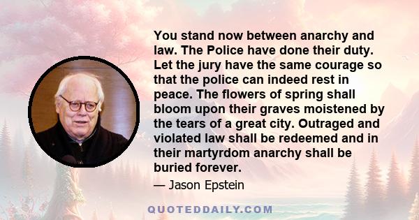 You stand now between anarchy and law. The Police have done their duty. Let the jury have the same courage so that the police can indeed rest in peace. The flowers of spring shall bloom upon their graves moistened by