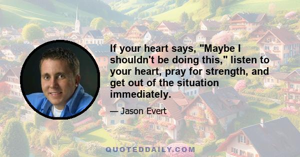 If your heart says, Maybe I shouldn't be doing this, listen to your heart, pray for strength, and get out of the situation immediately.