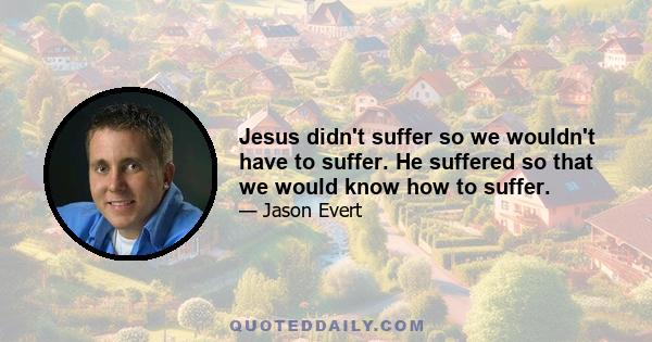 Jesus didn't suffer so we wouldn't have to suffer. He suffered so that we would know how to suffer.