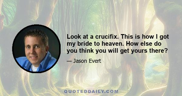 Look at a crucifix. This is how I got my bride to heaven. How else do you think you will get yours there?