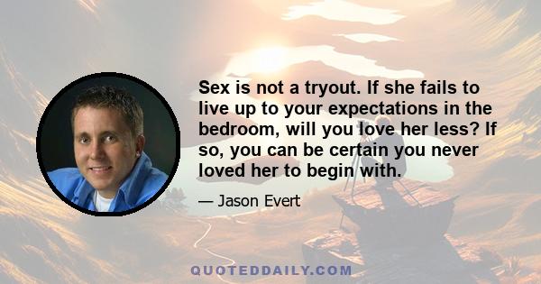 Sex is not a tryout. If she fails to live up to your expectations in the bedroom, will you love her less? If so, you can be certain you never loved her to begin with.