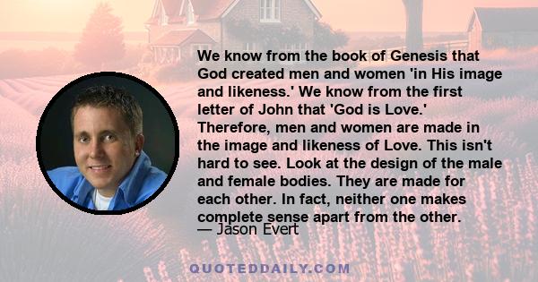 We know from the book of Genesis that God created men and women 'in His image and likeness.' We know from the first letter of John that 'God is Love.' Therefore, men and women are made in the image and likeness of Love. 