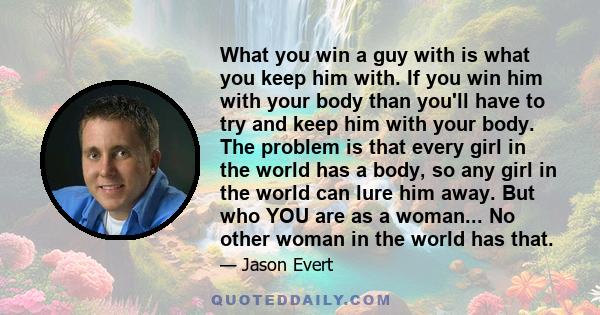 What you win a guy with is what you keep him with. If you win him with your body than you'll have to try and keep him with your body. The problem is that every girl in the world has a body, so any girl in the world can