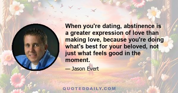 When you're dating, abstinence is a greater expression of love than making love, because you're doing what's best for your beloved, not just what feels good in the moment.