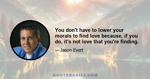 You don't have to lower your morals to find love because, if you do, it's not love that you're finding.