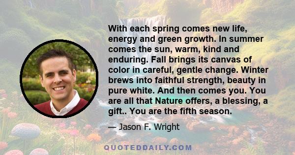 With each spring comes new life, energy and green growth. In summer comes the sun, warm, kind and enduring. Fall brings its canvas of color in careful, gentle change. Winter brews into faithful strength, beauty in pure