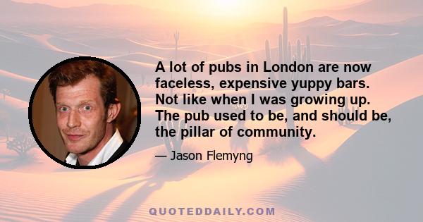 A lot of pubs in London are now faceless, expensive yuppy bars. Not like when I was growing up. The pub used to be, and should be, the pillar of community.