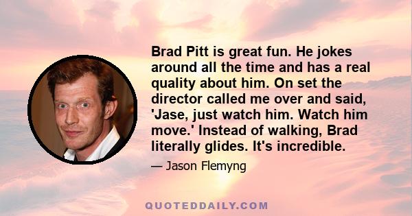 Brad Pitt is great fun. He jokes around all the time and has a real quality about him. On set the director called me over and said, 'Jase, just watch him. Watch him move.' Instead of walking, Brad literally glides. It's 