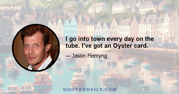 I go into town every day on the tube. I've got an Oyster card.