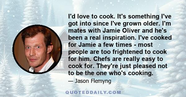 I'd love to cook. It's something I've got into since I've grown older. I'm mates with Jamie Oliver and he's been a real inspiration. I've cooked for Jamie a few times - most people are too frightened to cook for him.