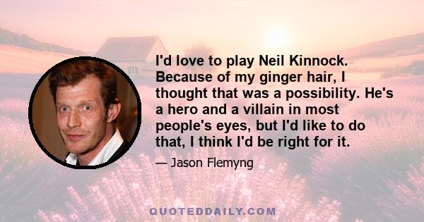 I'd love to play Neil Kinnock. Because of my ginger hair, I thought that was a possibility. He's a hero and a villain in most people's eyes, but I'd like to do that, I think I'd be right for it.