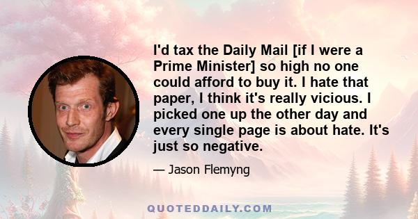 I'd tax the Daily Mail [if I were a Prime Minister] so high no one could afford to buy it. I hate that paper, I think it's really vicious. I picked one up the other day and every single page is about hate. It's just so