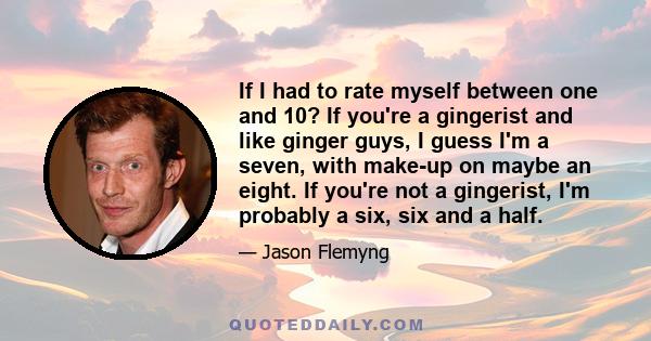 If I had to rate myself between one and 10? If you're a gingerist and like ginger guys, I guess I'm a seven, with make-up on maybe an eight. If you're not a gingerist, I'm probably a six, six and a half.