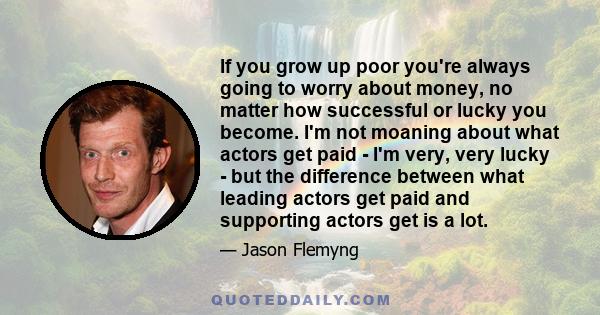 If you grow up poor you're always going to worry about money, no matter how successful or lucky you become. I'm not moaning about what actors get paid - I'm very, very lucky - but the difference between what leading