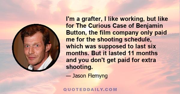 I'm a grafter, I like working, but like for The Curious Case of Benjamin Button, the film company only paid me for the shooting schedule, which was supposed to last six months. But it lasted 11 months and you don't get