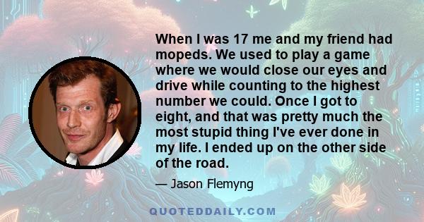 When I was 17 me and my friend had mopeds. We used to play a game where we would close our eyes and drive while counting to the highest number we could. Once I got to eight, and that was pretty much the most stupid