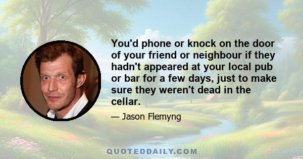 You'd phone or knock on the door of your friend or neighbour if they hadn't appeared at your local pub or bar for a few days, just to make sure they weren't dead in the cellar.