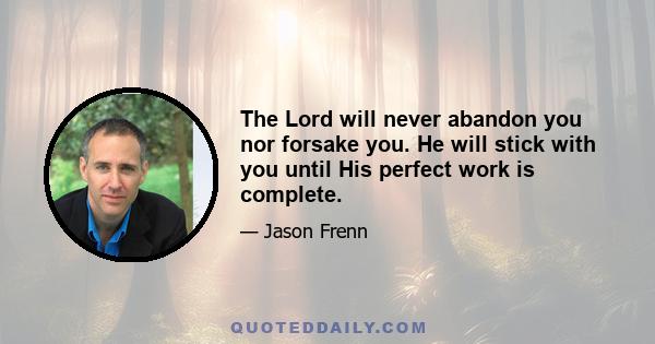 The Lord will never abandon you nor forsake you. He will stick with you until His perfect work is complete.