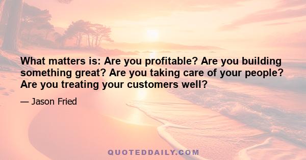 What matters is: Are you profitable? Are you building something great? Are you taking care of your people? Are you treating your customers well?