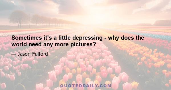 Sometimes it's a little depressing - why does the world need any more pictures?