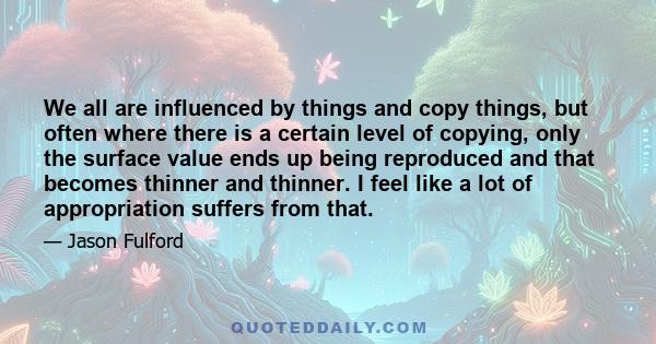 We all are influenced by things and copy things, but often where there is a certain level of copying, only the surface value ends up being reproduced and that becomes thinner and thinner. I feel like a lot of