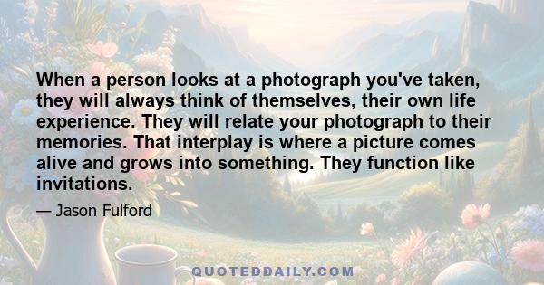 When a person looks at a photograph you've taken, they will always think of themselves, their own life experience. They will relate your photograph to their memories. That interplay is where a picture comes alive and