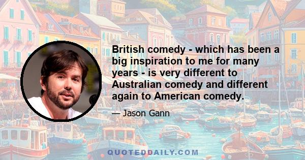 British comedy - which has been a big inspiration to me for many years - is very different to Australian comedy and different again to American comedy.