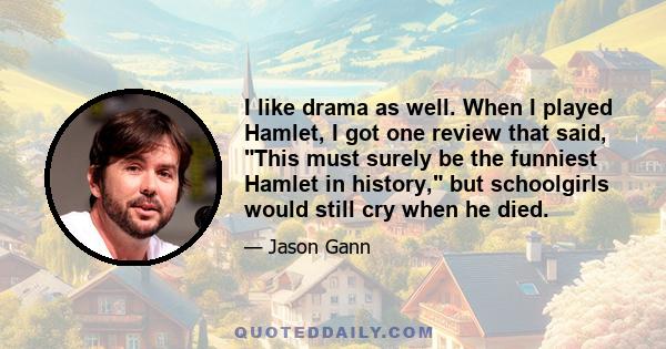 I like drama as well. When I played Hamlet, I got one review that said, This must surely be the funniest Hamlet in history, but schoolgirls would still cry when he died.