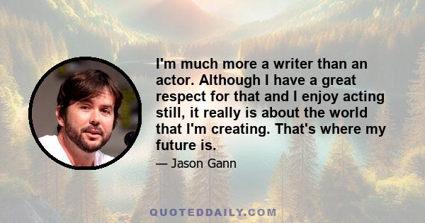 I'm much more a writer than an actor. Although I have a great respect for that and I enjoy acting still, it really is about the world that I'm creating. That's where my future is.