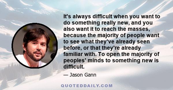 It's always difficult when you want to do something really new, and you also want it to reach the masses, because the majority of people want to see what they've already seen before, or that they're already familiar