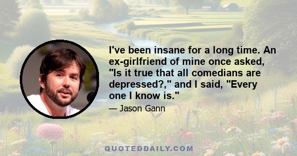 I've been insane for a long time. An ex-girlfriend of mine once asked, Is it true that all comedians are depressed?, and I said, Every one I know is.