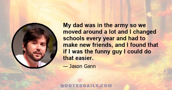 My dad was in the army so we moved around a lot and I changed schools every year and had to make new friends, and I found that if I was the funny guy I could do that easier.