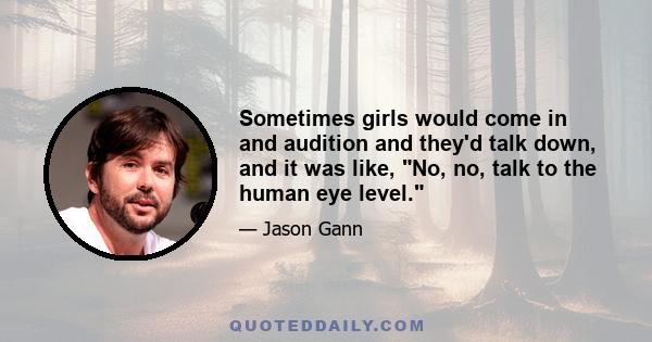 Sometimes girls would come in and audition and they'd talk down, and it was like, No, no, talk to the human eye level.