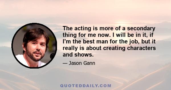 The acting is more of a secondary thing for me now. I will be in it, if I'm the best man for the job, but it really is about creating characters and shows.