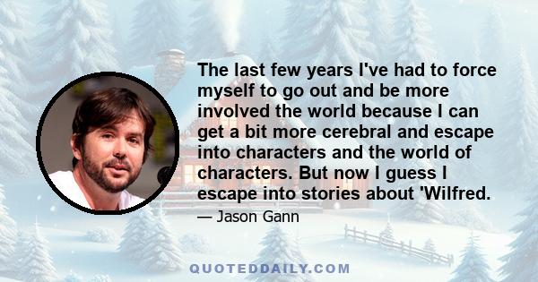 The last few years I've had to force myself to go out and be more involved the world because I can get a bit more cerebral and escape into characters and the world of characters. But now I guess I escape into stories