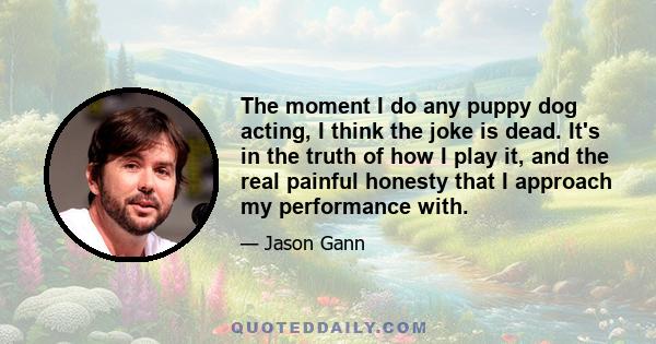 The moment I do any puppy dog acting, I think the joke is dead. It's in the truth of how I play it, and the real painful honesty that I approach my performance with.