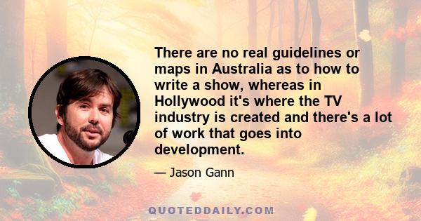 There are no real guidelines or maps in Australia as to how to write a show, whereas in Hollywood it's where the TV industry is created and there's a lot of work that goes into development.