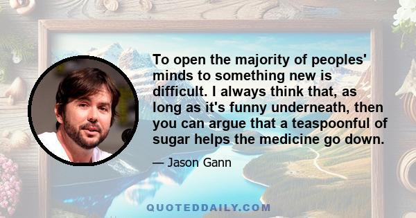 To open the majority of peoples' minds to something new is difficult. I always think that, as long as it's funny underneath, then you can argue that a teaspoonful of sugar helps the medicine go down.