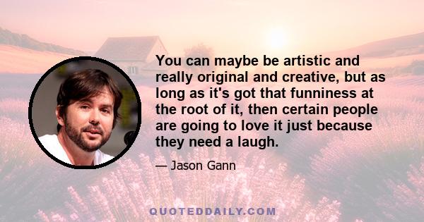 You can maybe be artistic and really original and creative, but as long as it's got that funniness at the root of it, then certain people are going to love it just because they need a laugh.