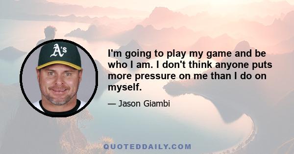 I'm going to play my game and be who I am. I don't think anyone puts more pressure on me than I do on myself.