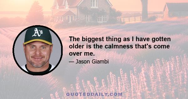 The biggest thing as I have gotten older is the calmness that's come over me.