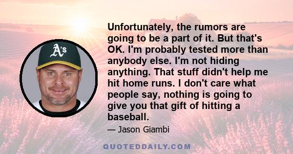 Unfortunately, the rumors are going to be a part of it. But that's OK. I'm probably tested more than anybody else. I'm not hiding anything. That stuff didn't help me hit home runs. I don't care what people say, nothing