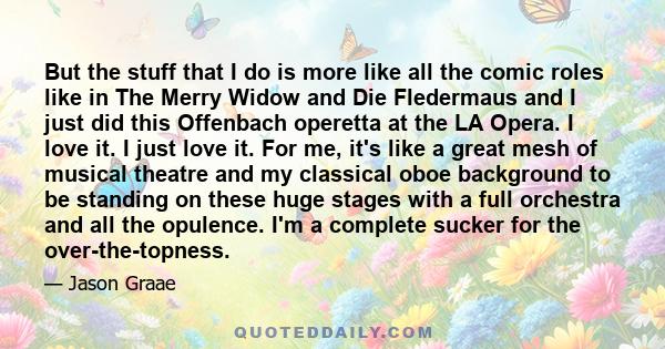 But the stuff that I do is more like all the comic roles like in The Merry Widow and Die Fledermaus and I just did this Offenbach operetta at the LA Opera. I love it. I just love it. For me, it's like a great mesh of