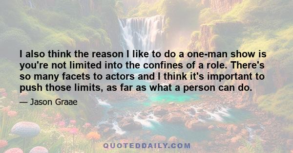 I also think the reason I like to do a one-man show is you're not limited into the confines of a role. There's so many facets to actors and I think it's important to push those limits, as far as what a person can do.