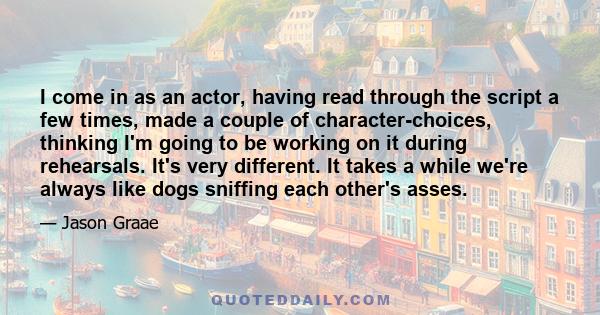 I come in as an actor, having read through the script a few times, made a couple of character-choices, thinking I'm going to be working on it during rehearsals. It's very different. It takes a while we're always like