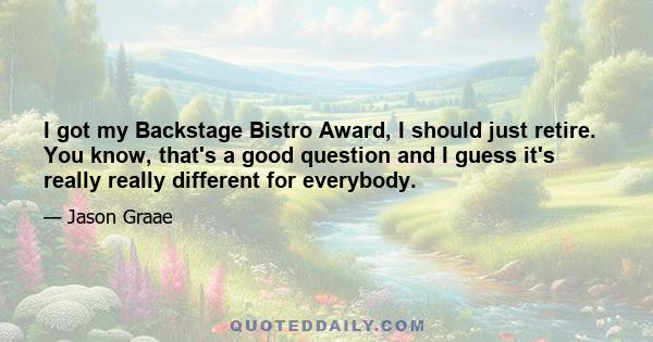 I got my Backstage Bistro Award, I should just retire. You know, that's a good question and I guess it's really really different for everybody.