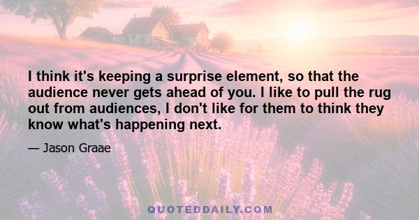 I think it's keeping a surprise element, so that the audience never gets ahead of you. I like to pull the rug out from audiences, I don't like for them to think they know what's happening next.