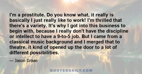 I'm a prostitute. Do you know what, it really is basically I just really like to work! I'm thrilled that there's a variety. It's why I got into this business to begin with, because I really don't have the discipline or