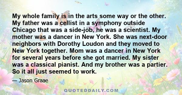 My whole family is in the arts some way or the other. My father was a cellist in a symphony outside Chicago that was a side-job, he was a scientist. My mother was a dancer in New York. She was next-door neighbors with