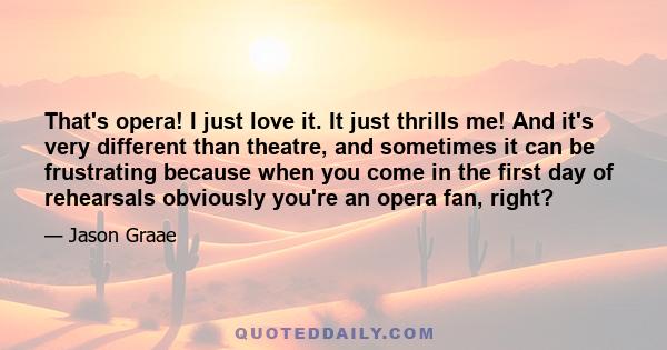 That's opera! I just love it. It just thrills me! And it's very different than theatre, and sometimes it can be frustrating because when you come in the first day of rehearsals obviously you're an opera fan, right?